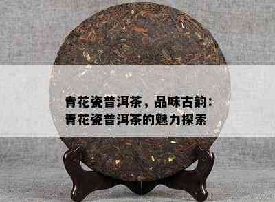 青花瓷普洱茶，品味古韵：青花瓷普洱茶的魅力探索