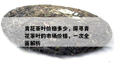 青花茶叶价格多少，探寻青花茶叶的市场价格，一次全面解析