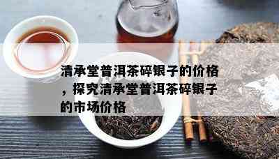 清承堂普洱茶碎银子的价格，探究清承堂普洱茶碎银子的市场价格