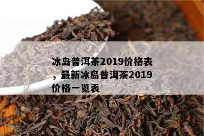 冰岛普洱茶2019价格表，最新冰岛普洱茶2019价格一览表