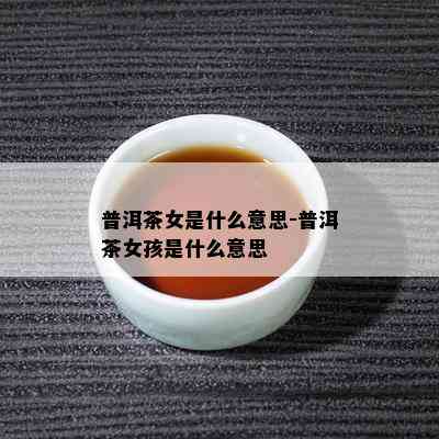 普洱茶女是什么意思-普洱茶女孩是什么意思