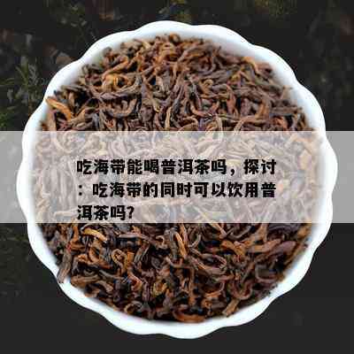 吃海带能喝普洱茶吗，探讨：吃海带的同时可以饮用普洱茶吗？