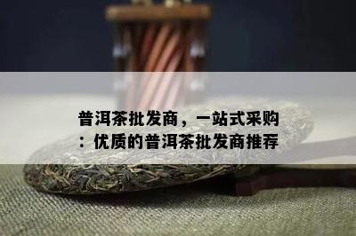 普洱茶批发商，一站式采购：优质的普洱茶批发商推荐