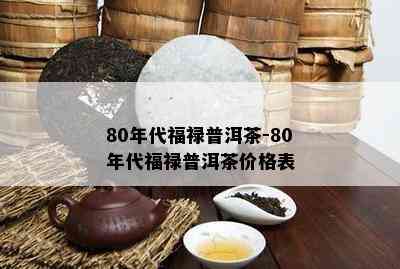 80年代福禄普洱茶-80年代福禄普洱茶价格表