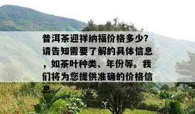 普洱茶迎祥纳福价格多少？请告知需要熟悉的具体信息，如茶叶种类、年份等。咱们将为您提供准确的价格信息。