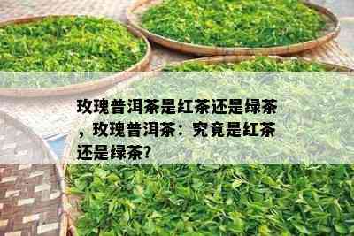 玫瑰普洱茶是红茶还是绿茶，玫瑰普洱茶：究竟是红茶还是绿茶？