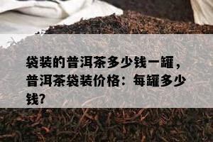 袋装的普洱茶多少钱一罐，普洱茶袋装价格：每罐多少钱？