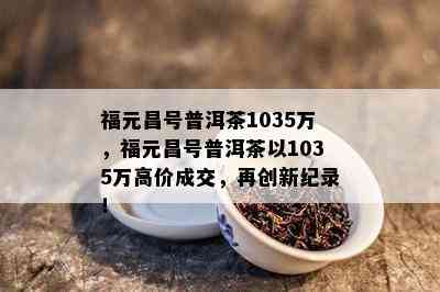 福元昌号普洱茶1035万，福元昌号普洱茶以1035万高价成交，再创新纪录！