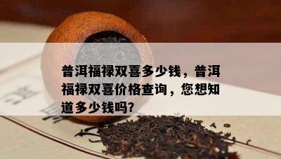 普洱福禄双喜多少钱，普洱福禄双喜价格查询，您想知道多少钱吗？