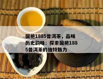 国艳1885普洱茶，品味历史韵味：探索国艳1885普洱茶的特别魅力