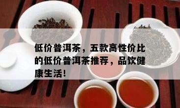 低价普洱茶，五款高性价比的低价普洱茶推荐，品饮健康生活！