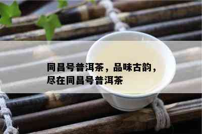 同昌号普洱茶，品味古韵，尽在同昌号普洱茶