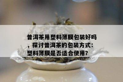 普洱茶用塑料薄膜包装好吗，探讨普洱茶的包装方式：塑料薄膜是否适合使用？