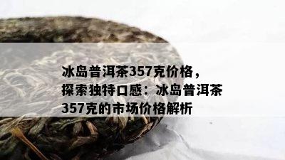 冰岛普洱茶357克价格，探索特别口感：冰岛普洱茶357克的市场价格解析