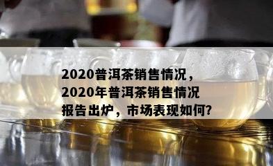 2020普洱茶销售情况，2020年普洱茶销售情况报告出炉，市场表现如何？