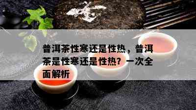 普洱茶性寒还是性热，普洱茶是性寒还是性热？一次全面解析