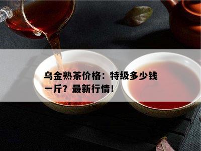 乌金熟茶价格：特级多少钱一斤？最新行情！