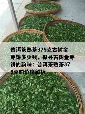 普洱茶熟茶375克古树金芽饼多少钱，探寻古树金芽饼的韵味：普洱茶熟茶375克的价格解析