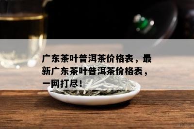 广东茶叶普洱茶价格表，最新广东茶叶普洱茶价格表，一网打尽！