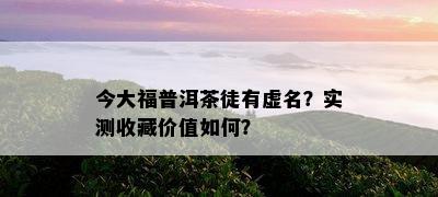 今大福普洱茶徒有虚名？实测收藏价值怎样？