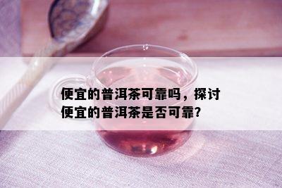 便宜的普洱茶可靠吗，探讨便宜的普洱茶是不是可靠？