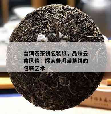 普洱茶茶饼包装纸，品味云南风情：探索普洱茶茶饼的包装艺术