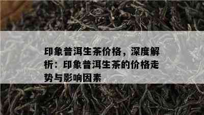 印象普洱生茶价格，深度解析：印象普洱生茶的价格走势与作用因素