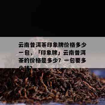 云南普洱茶印象牌价格多少一包，「印象牌」云南普洱茶的价格是多少？一包要多少钱？