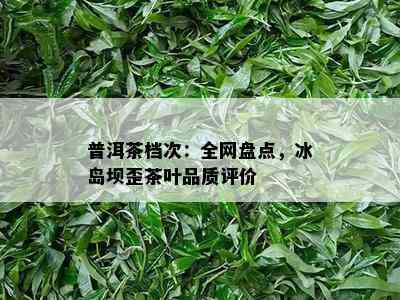 普洱茶档次：全网盘点，冰岛坝歪茶叶品质评价