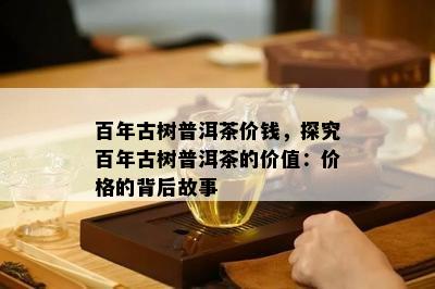 百年古树普洱茶价钱，探究百年古树普洱茶的价值：价格的背后故事