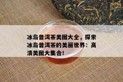 冰岛普洱茶美图大全，探索冰岛普洱茶的美丽世界：高清美图大集合！