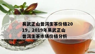 易武正山普洱生茶价格2019，2019年易武正山普洱生茶市场价格分析