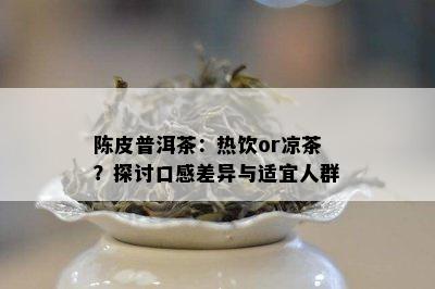 陈皮普洱茶：热饮or凉茶？探讨口感差异与适宜人群