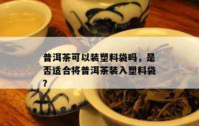 普洱茶可以装塑料袋吗，是否适合将普洱茶装入塑料袋？