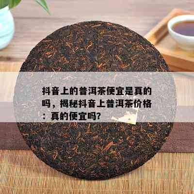 抖音上的普洱茶便宜是真的吗，揭秘抖音上普洱茶价格：真的便宜吗？