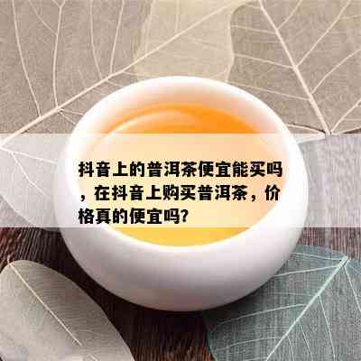 抖音上的普洱茶便宜能买吗，在抖音上购买普洱茶，价格真的便宜吗？