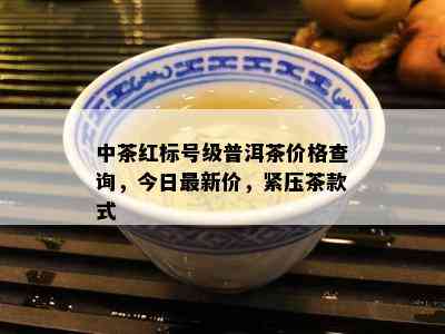 中茶红标号级普洱茶价格查询，今日最新价，紧压茶款式