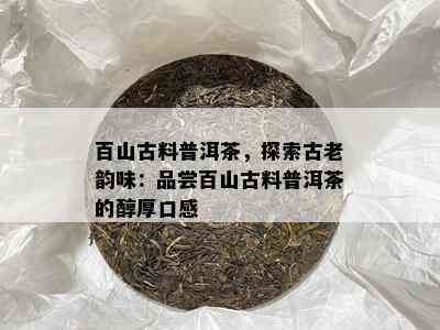 百山古料普洱茶，探索古老韵味：品尝百山古料普洱茶的醇厚口感