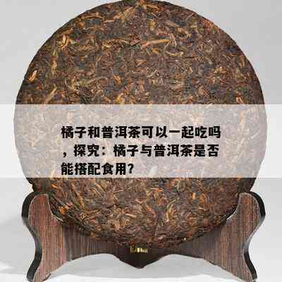 橘子和普洱茶可以一起吃吗，探究：橘子与普洱茶是不是能搭配食用？