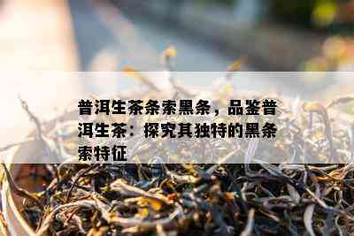 普洱生茶条索黑条，品鉴普洱生茶：探究其特别的黑条索特征