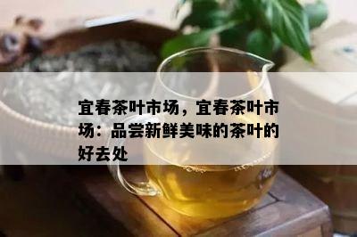 宜春茶叶市场，宜春茶叶市场：品尝新鲜美味的茶叶的好去处