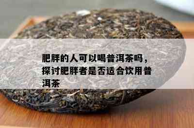 肥胖的人可以喝普洱茶吗，探讨肥胖者是不是适合饮用普洱茶