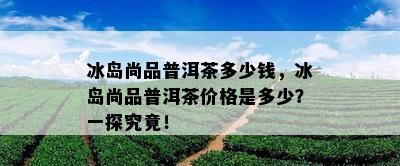 冰岛尚品普洱茶多少钱，冰岛尚品普洱茶价格是多少？一探究竟！