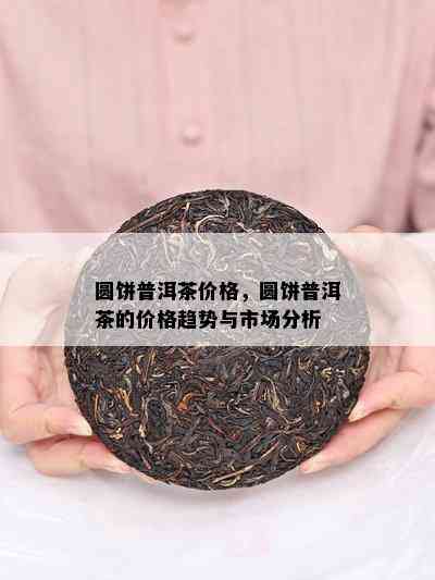 圆饼普洱茶价格，圆饼普洱茶的价格趋势与市场分析