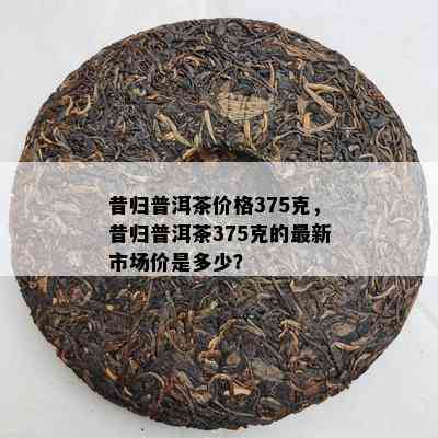 昔归普洱茶价格375克，昔归普洱茶375克的最新市场价是多少？