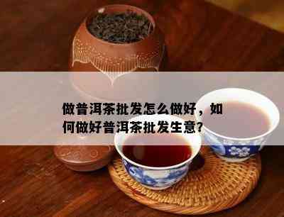 做普洱茶批发怎么做好，怎样做好普洱茶批发生意？