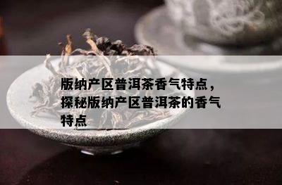 版纳产区普洱茶香气特点，探秘版纳产区普洱茶的香气特点