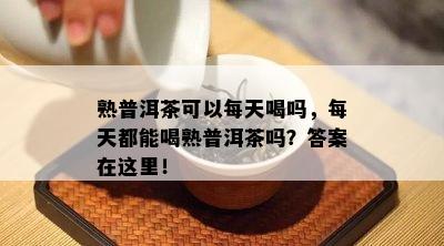 熟普洱茶可以每天喝吗，每天都能喝熟普洱茶吗？答案在这里！