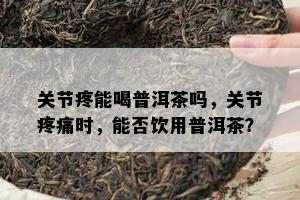 关节疼能喝普洱茶吗，关节疼痛时，能否饮用普洱茶？