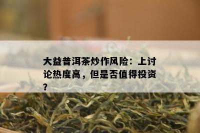 大益普洱茶炒作风险：上讨论热度高，但是不是值得投资？